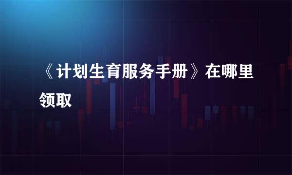 《计划生育服务手册》在哪里领取
