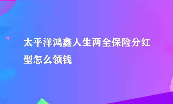 太平洋鸿鑫人生两全保险分红型怎么领钱