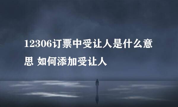 12306订票中受让人是什么意思 如何添加受让人