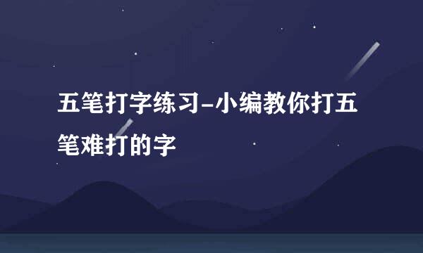 五笔打字练习-小编教你打五笔难打的字