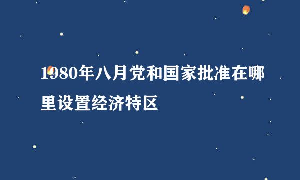 1980年八月党和国家批准在哪里设置经济特区