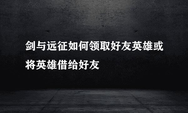 剑与远征如何领取好友英雄或将英雄借给好友