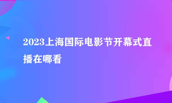 2023上海国际电影节开幕式直播在哪看