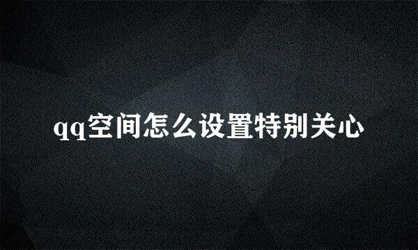 qq空间怎么设置特别关心