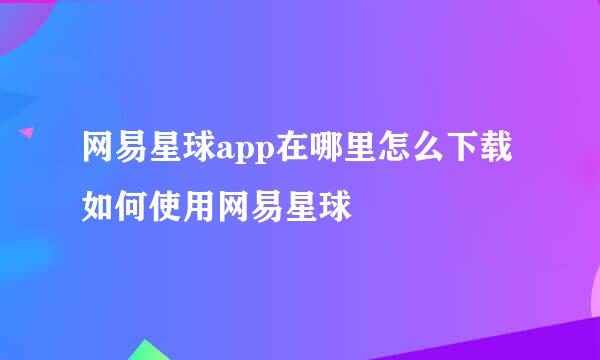 网易星球app在哪里怎么下载 如何使用网易星球