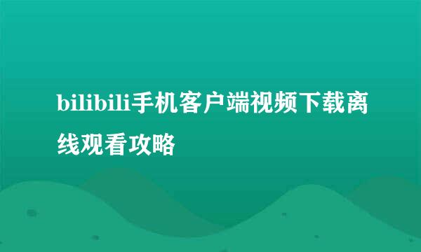 bilibili手机客户端视频下载离线观看攻略