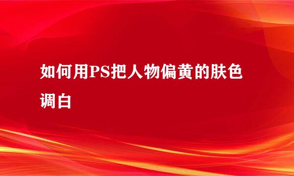 如何用PS把人物偏黄的肤色调白