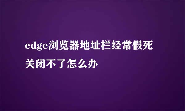 edge浏览器地址栏经常假死关闭不了怎么办
