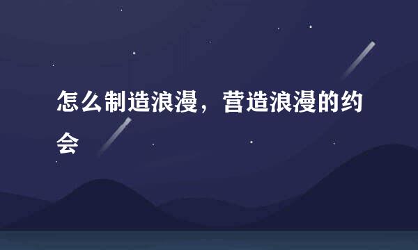怎么制造浪漫，营造浪漫的约会