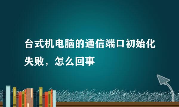 台式机电脑的通信端口初始化失败，怎么回事