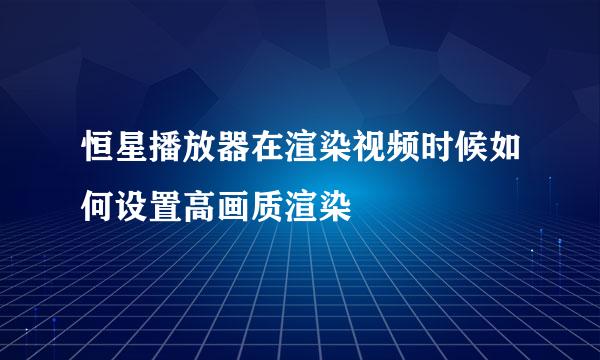 恒星播放器在渲染视频时候如何设置高画质渲染
