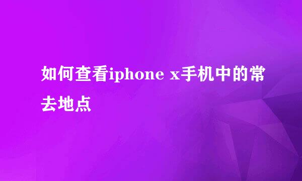 如何查看iphone x手机中的常去地点