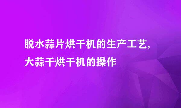 脱水蒜片烘干机的生产工艺,大蒜干烘干机的操作
