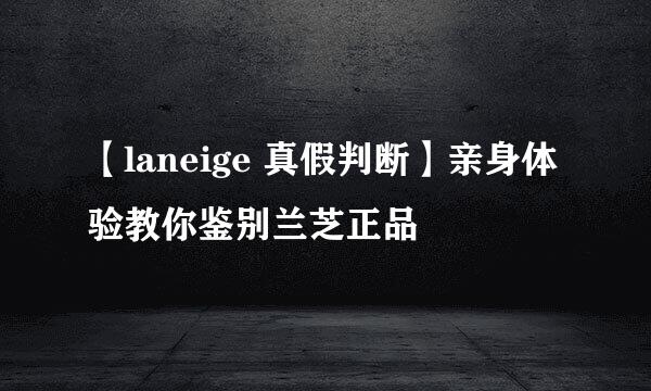 【laneige 真假判断】亲身体验教你鉴别兰芝正品