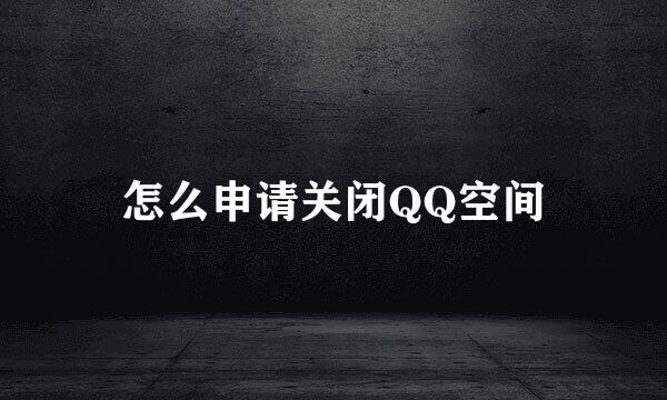 怎么申请关闭QQ空间