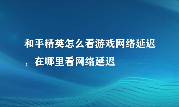和平精英怎么看游戏网络延迟，在哪里看网络延迟