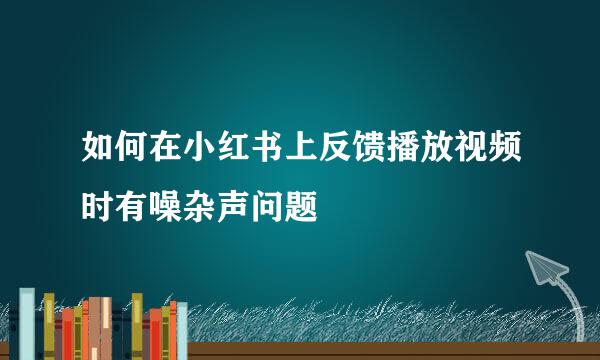 如何在小红书上反馈播放视频时有噪杂声问题