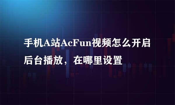 手机A站AcFun视频怎么开启后台播放，在哪里设置