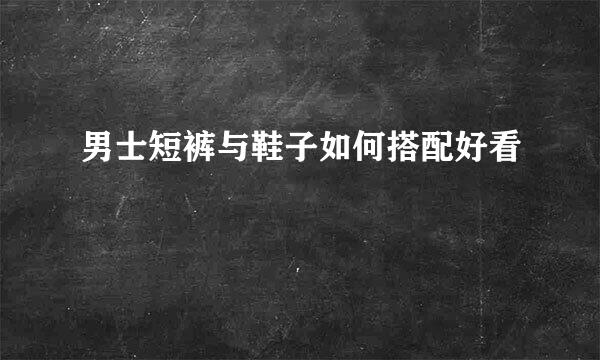 男士短裤与鞋子如何搭配好看