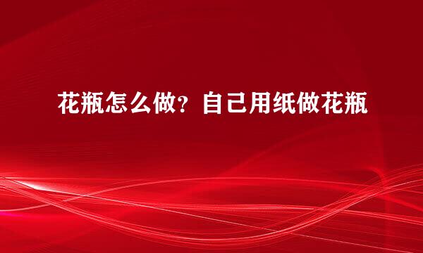 花瓶怎么做？自己用纸做花瓶