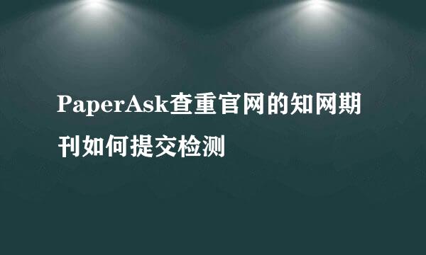PaperAsk查重官网的知网期刊如何提交检测