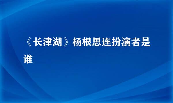 《长津湖》杨根思连扮演者是谁