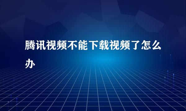 腾讯视频不能下载视频了怎么办