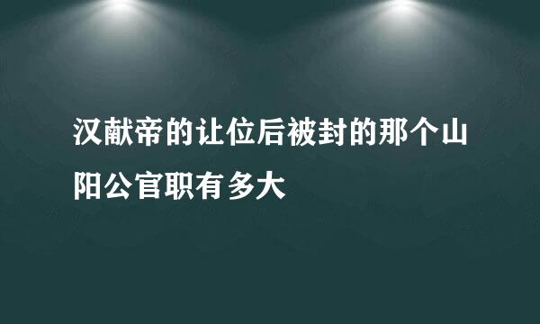汉献帝的让位后被封的那个山阳公官职有多大