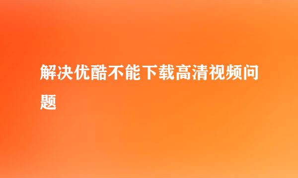 解决优酷不能下载高清视频问题