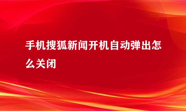 手机搜狐新闻开机自动弹出怎么关闭