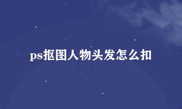 ps抠图人物头发怎么扣