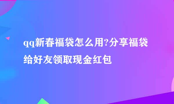 qq新春福袋怎么用?分享福袋给好友领取现金红包