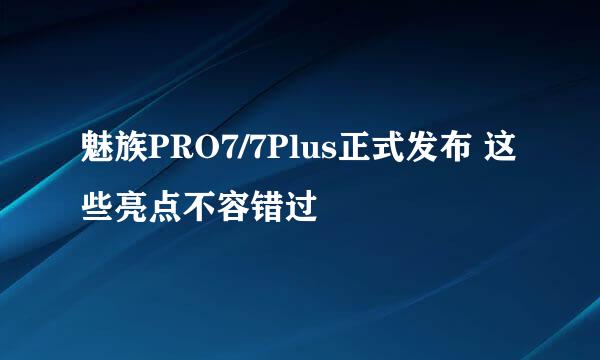 魅族PRO7/7Plus正式发布 这些亮点不容错过