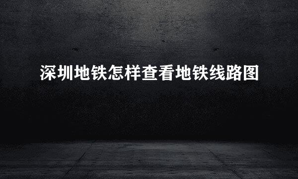 深圳地铁怎样查看地铁线路图