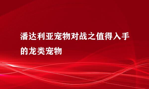 潘达利亚宠物对战之值得入手的龙类宠物