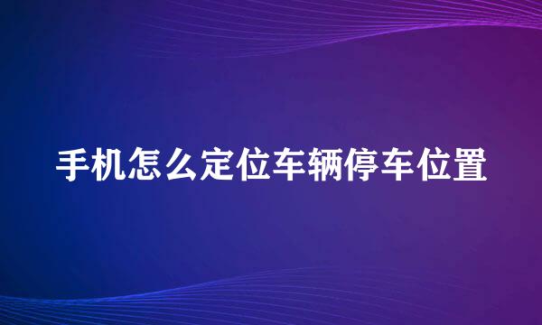 手机怎么定位车辆停车位置