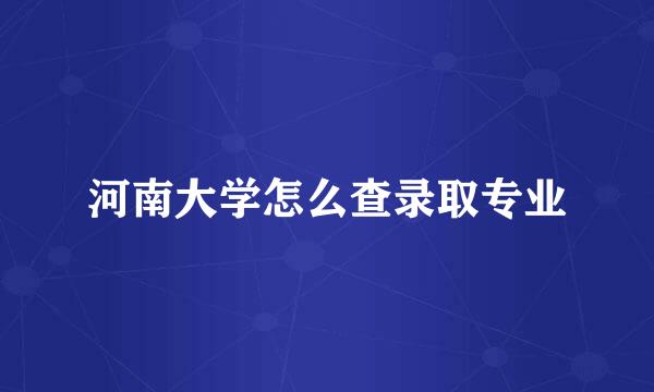河南大学怎么查录取专业