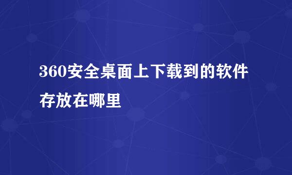 360安全桌面上下载到的软件存放在哪里