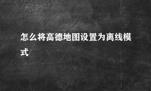 怎么将高德地图设置为离线模式