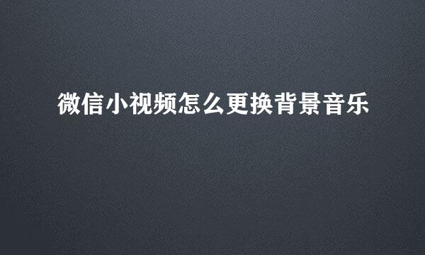微信小视频怎么更换背景音乐