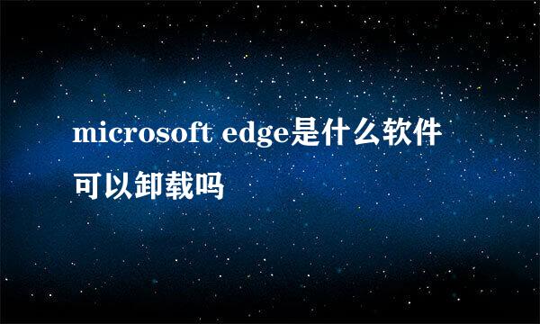 microsoft edge是什么软件可以卸载吗