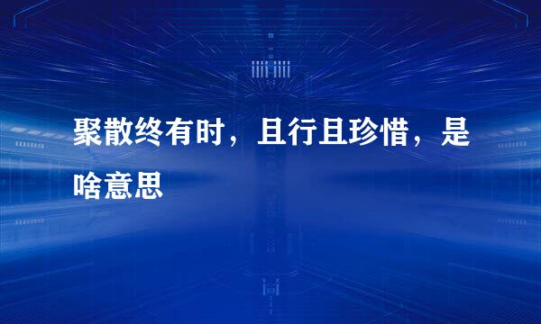 聚散终有时，且行且珍惜，是啥意思