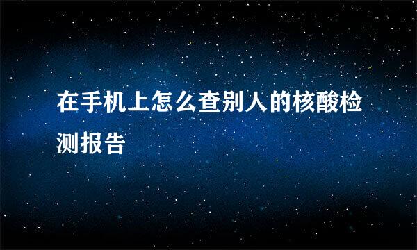 在手机上怎么查别人的核酸检测报告