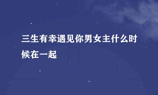 三生有幸遇见你男女主什么时候在一起