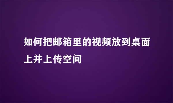 如何把邮箱里的视频放到桌面上并上传空间