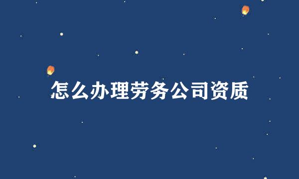 怎么办理劳务公司资质
