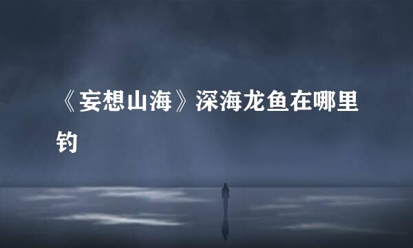 《妄想山海》深海龙鱼在哪里钓