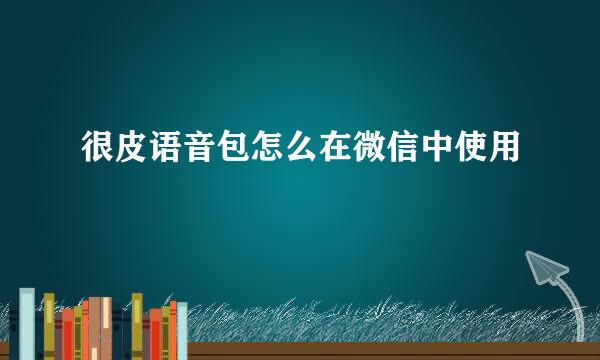 很皮语音包怎么在微信中使用