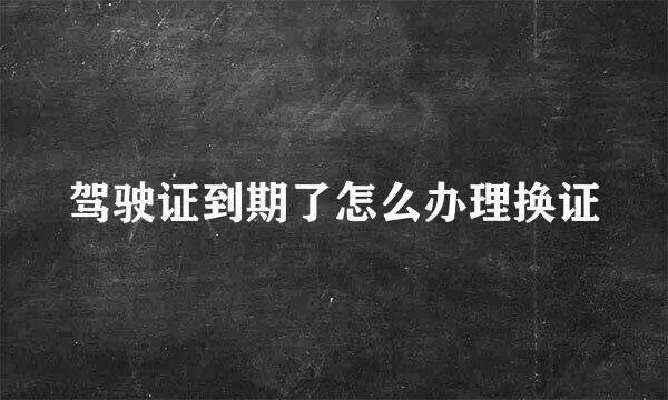 驾驶证到期了怎么办理换证