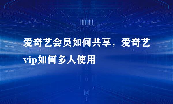 爱奇艺会员如何共享，爱奇艺vip如何多人使用